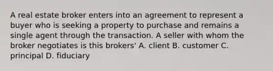 A real estate broker enters into an agreement to represent a buyer who is seeking a property to purchase and remains a single agent through the transaction. A seller with whom the broker negotiates is this brokers' A. client B. customer C. principal D. fiduciary