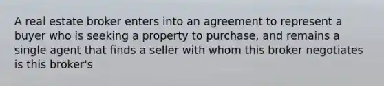 A real estate broker enters into an agreement to represent a buyer who is seeking a property to purchase, and remains a single agent that finds a seller with whom this broker negotiates is this broker's