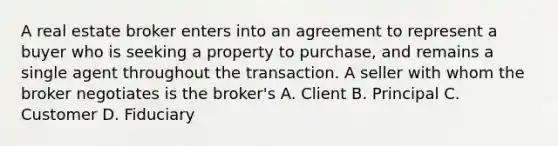 A real estate broker enters into an agreement to represent a buyer who is seeking a property to purchase, and remains a single agent throughout the transaction. A seller with whom the broker negotiates is the broker's A. Client B. Principal C. Customer D. Fiduciary