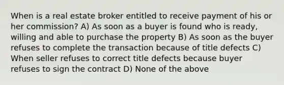 When is a real estate broker entitled to receive payment of his or her commission? A) As soon as a buyer is found who is ready, willing and able to purchase the property B) As soon as the buyer refuses to complete the transaction because of title defects C) When seller refuses to correct title defects because buyer refuses to sign the contract D) None of the above