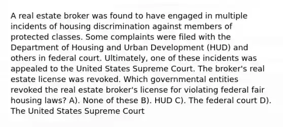 A real estate broker was found to have engaged in multiple incidents of housing discrimination against members of protected classes. Some complaints were filed with the Department of Housing and Urban Development (HUD) and others in federal court. Ultimately, one of these incidents was appealed to the United States Supreme Court. The broker's real estate license was revoked. Which governmental entities revoked the real estate broker's license for violating federal fair housing laws? A). None of these B). HUD C). The federal court D). The United States Supreme Court