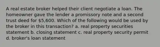 A real estate broker helped their client negotiate a loan. The homeowner gave the lender a promissory note and a second trust deed for 5,600. Which of the following would be used by the broker in this transaction? a. real property securities statement b. closing statement c. real property security permit d. broker's loan statement