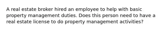 A real estate broker hired an employee to help with basic property management duties. Does this person need to have a real estate license to do property management activities?