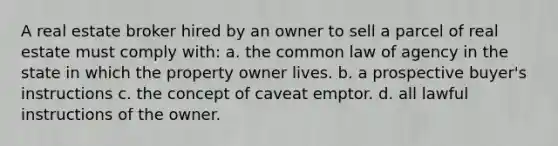 A real estate broker hired by an owner to sell a parcel of real estate must comply with: a. the common law of agency in the state in which the property owner lives. b. a prospective buyer's instructions c. the concept of caveat emptor. d. all lawful instructions of the owner.