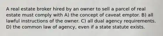 A real estate broker hired by an owner to sell a parcel of real estate must comply with A) the concept of caveat emptor. B) all lawful instructions of the owner. C) all dual agency requirements. D) the common law of agency, even if a state statute exists.