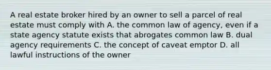 A real estate broker hired by an owner to sell a parcel of real estate must comply with A. the common law of agency, even if a state agency statute exists that abrogates common law B. dual agency requirements C. the concept of caveat emptor D. all lawful instructions of the owner