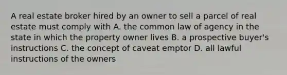 A real estate broker hired by an owner to sell a parcel of real estate must comply with A. the common law of agency in the state in which the property owner lives B. a prospective buyer's instructions C. the concept of caveat emptor D. all lawful instructions of the owners