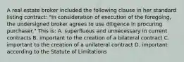 A real estate broker included the following clause in her standard listing contract: "In consideration of execution of the foregoing, the undersigned broker agrees to use diligence in procuring purchaser." This is: A. superfluous and unnecessary in current contracts B. important to the creation of a bilateral contract C. important to the creation of a unilateral contract D. important according to the Statute of Limitations