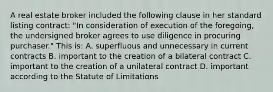 A real estate broker included the following clause in her standard listing contract: "In consideration of execution of the foregoing, the undersigned broker agrees to use diligence in procuring purchaser." This is: A. superfluous and unnecessary in current contracts B. important to the creation of a bilateral contract C. important to the creation of a unilateral contract D. important according to the Statute of Limitations