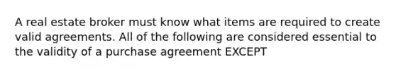 A real estate broker must know what items are required to create valid agreements. All of the following are considered essential to the validity of a purchase agreement EXCEPT