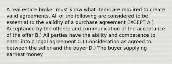 A real estate broker must know what items are required to create valid agreements. All of the following are considered to be essential to the validity of a purchase agreement EXCEPT A.) Acceptance by the offeree and communication of the acceptance of the offer B.) All parties have the ability and competence to enter into a legal agreement C.) Consideration as agreed to between the seller and the buyer D.) The buyer supplying earnest money