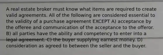 A real estate broker must know what items are required to create valid agreements. All of the following are considered essential to the validity of a purchase agreement EXCEPT A) acceptance by the offeree and communication of the acceptance to the offeror. B) all parties have the ability and competency to enter into a legal agreement. C) the buyer supplying earnest money. D) consideration as agreed to between the seller and the buyer.