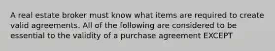 A real estate broker must know what items are required to create valid agreements. All of the following are considered to be essential to the validity of a purchase agreement EXCEPT