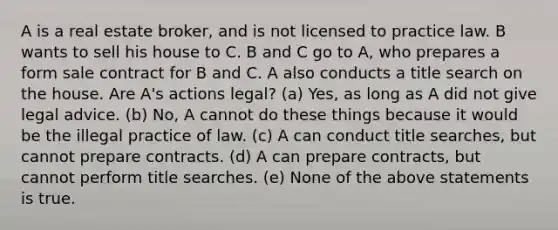 A is a real estate broker, and is not licensed to practice law. B wants to sell his house to C. B and C go to A, who prepares a form sale contract for B and C. A also conducts a title search on the house. Are A's actions legal? (a) Yes, as long as A did not give legal advice. (b) No, A cannot do these things because it would be the illegal practice of law. (c) A can conduct title searches, but cannot prepare contracts. (d) A can prepare contracts, but cannot perform title searches. (e) None of the above statements is true.