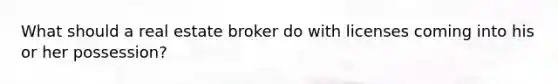 What should a real estate broker do with licenses coming into his or her possession?