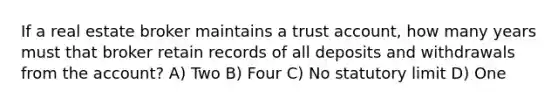 If a real estate broker maintains a trust account, how many years must that broker retain records of all deposits and withdrawals from the account? A) Two B) Four C) No statutory limit D) One