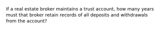 If a real estate broker maintains a trust account, how many years must that broker retain records of all deposits and withdrawals from the account?