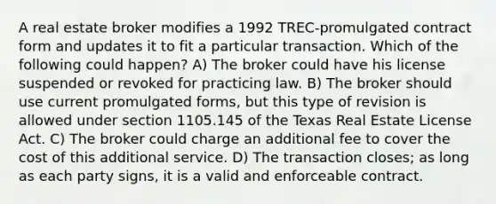 A real estate broker modifies a 1992 TREC-promulgated contract form and updates it to fit a particular transaction. Which of the following could happen? A) The broker could have his license suspended or revoked for practicing law. B) The broker should use current promulgated forms, but this type of revision is allowed under section 1105.145 of the Texas Real Estate License Act. C) The broker could charge an additional fee to cover the cost of this additional service. D) The transaction closes; as long as each party signs, it is a valid and enforceable contract.