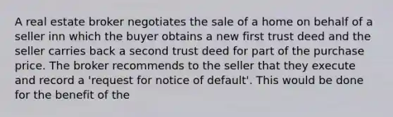 A real estate broker negotiates the sale of a home on behalf of a seller inn which the buyer obtains a new first trust deed and the seller carries back a second trust deed for part of the purchase price. The broker recommends to the seller that they execute and record a 'request for notice of default'. This would be done for the benefit of the