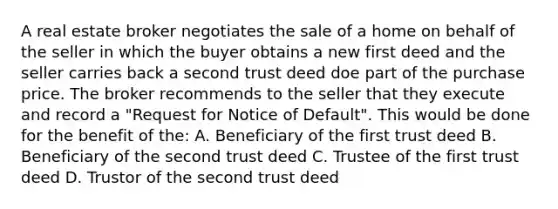 A real estate broker negotiates the sale of a home on behalf of the seller in which the buyer obtains a new first deed and the seller carries back a second trust deed doe part of the purchase price. The broker recommends to the seller that they execute and record a "Request for Notice of Default". This would be done for the benefit of the: A. Beneficiary of the first trust deed B. Beneficiary of the second trust deed C. Trustee of the first trust deed D. Trustor of the second trust deed