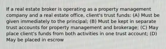 If a real estate broker is operating as a property management company and a real estate office, client's trust funds: (A) Must be given immediately to the principal; (B) Must be kept in separate trust accounts for property management and brokerage; (C) May place client's funds from both activities in one trust account; (D) May be placed in escrow