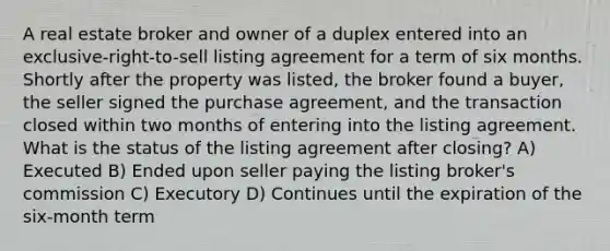 A real estate broker and owner of a duplex entered into an exclusive-right-to-sell listing agreement for a term of six months. Shortly after the property was listed, the broker found a buyer, the seller signed the purchase agreement, and the transaction closed within two months of entering into the listing agreement. What is the status of the listing agreement after closing? A) Executed B) Ended upon seller paying the listing broker's commission C) Executory D) Continues until the expiration of the six-month term