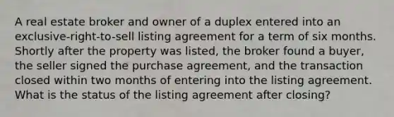 A real estate broker and owner of a duplex entered into an exclusive-right-to-sell listing agreement for a term of six months. Shortly after the property was listed, the broker found a buyer, the seller signed the purchase agreement, and the transaction closed within two months of entering into the listing agreement. What is the status of the listing agreement after closing?