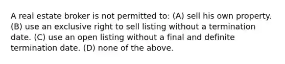 A real estate broker is not permitted to: (A) sell his own property. (B) use an exclusive right to sell listing without a termination date. (C) use an open listing without a final and definite termination date. (D) none of the above.