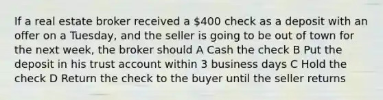 If a real estate broker received a 400 check as a deposit with an offer on a Tuesday, and the seller is going to be out of town for the next week, the broker should A Cash the check B Put the deposit in his trust account within 3 business days C Hold the check D Return the check to the buyer until the seller returns