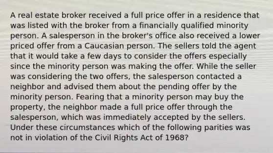 A real estate broker received a full price offer in a residence that was listed with the broker from a financially qualified minority person. A salesperson in the broker's office also received a lower priced offer from a Caucasian person. The sellers told the agent that it would take a few days to consider the offers especially since the minority person was making the offer. While the seller was considering the two offers, the salesperson contacted a neighbor and advised them about the pending offer by the minority person. Fearing that a minority person may buy the property, the neighbor made a full price offer through the salesperson, which was immediately accepted by the sellers. Under these circumstances which of the following parities was not in violation of the Civil Rights Act of 1968?