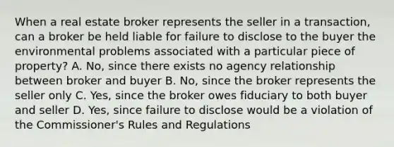 When a real estate broker represents the seller in a transaction, can a broker be held liable for failure to disclose to the buyer the environmental problems associated with a particular piece of property? A. No, since there exists no agency relationship between broker and buyer B. No, since the broker represents the seller only C. Yes, since the broker owes fiduciary to both buyer and seller D. Yes, since failure to disclose would be a violation of the Commissioner's Rules and Regulations