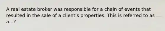 A real estate broker was responsible for a chain of events that resulted in the sale of a client's properties. This is referred to as a...?