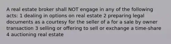 A real estate broker shall NOT engage in any of the following acts: 1 dealing in options on real estate 2 preparing legal documents as a courtesy for the seller of a for a sale by owner transaction 3 selling or offering to sell or exchange a time-share 4 auctioning real estate