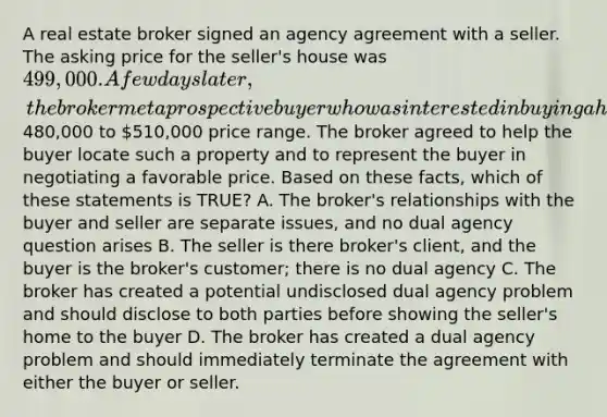 A real estate broker signed an agency agreement with a seller. The asking price for the seller's house was 499,000. A few days later, the broker met a prospective buyer who was interested in buying a home in the480,000 to 510,000 price range. The broker agreed to help the buyer locate such a property and to represent the buyer in negotiating a favorable price. Based on these facts, which of these statements is TRUE? A. The broker's relationships with the buyer and seller are separate issues, and no dual agency question arises B. The seller is there broker's client, and the buyer is the broker's customer; there is no dual agency C. The broker has created a potential undisclosed dual agency problem and should disclose to both parties before showing the seller's home to the buyer D. The broker has created a dual agency problem and should immediately terminate the agreement with either the buyer or seller.