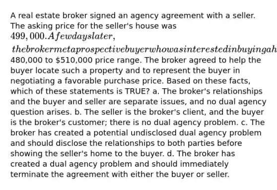 A real estate broker signed an agency agreement with a seller. The asking price for the seller's house was 499,000. A few days later, the broker met a prospective buyer who was interested in buying a home in the480,000 to 510,000 price range. The broker agreed to help the buyer locate such a property and to represent the buyer in negotiating a favorable purchase price. Based on these facts, which of these statements is TRUE? a. The broker's relationships and the buyer and seller are separate issues, and no dual agency question arises. b. The seller is the broker's client, and the buyer is the broker's customer; there is no dual agency problem. c. The broker has created a potential undisclosed dual agency problem and should disclose the relationships to both parties before showing the seller's home to the buyer. d. The broker has created a dual agency problem and should immediately terminate the agreement with either the buyer or seller.