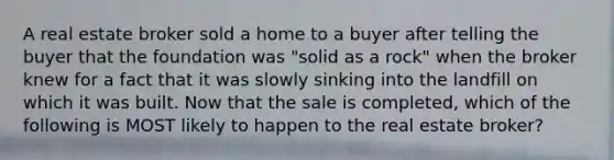 A real estate broker sold a home to a buyer after telling the buyer that the foundation was "solid as a rock" when the broker knew for a fact that it was slowly sinking into the landfill on which it was built. Now that the sale is completed, which of the following is MOST likely to happen to the real estate broker?