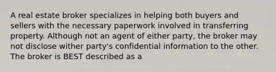 A real estate broker specializes in helping both buyers and sellers with the necessary paperwork involved in transferring property. Although not an agent of either party, the broker may not disclose wither party's confidential information to the other. The broker is BEST described as a