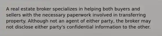 A real estate broker specializes in helping both buyers and sellers with the necessary paperwork involved in transferring property. Although not an agent of either party, the broker may not disclose either party's confidential information to the other.