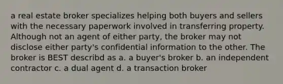 a real estate broker specializes helping both buyers and sellers with the necessary paperwork involved in transferring property. Although not an agent of either party, the broker may not disclose either party's confidential information to the other. The broker is BEST describd as a. a buyer's broker b. an independent contractor c. a dual agent d. a transaction broker