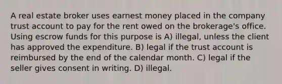 A real estate broker uses earnest money placed in the company trust account to pay for the rent owed on the brokerage's office. Using escrow funds for this purpose is A) illegal, unless the client has approved the expenditure. B) legal if the trust account is reimbursed by the end of the calendar month. C) legal if the seller gives consent in writing. D) illegal.