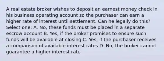 A real estate broker wishes to deposit an earnest money check in his business operating account so the purchaser can earn a higher rate of interest until settlement. Can he legally do this? Select one: A. No, these funds must be placed in a separate escrow account B. Yes, if the broker promises to ensure such funds will be available at closing C. Yes, if the purchaser receives a comparison of available interest rates D. No, the broker cannot guarantee a higher interest rate