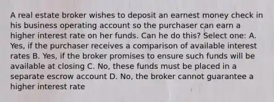 A real estate broker wishes to deposit an earnest money check in his business operating account so the purchaser can earn a higher interest rate on her funds. Can he do this? Select one: A. Yes, if the purchaser receives a comparison of available interest rates B. Yes, if the broker promises to ensure such funds will be available at closing C. No, these funds must be placed in a separate escrow account D. No, the broker cannot guarantee a higher interest rate