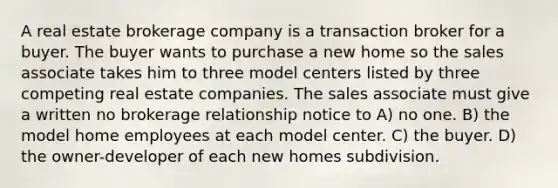 A real estate brokerage company is a transaction broker for a buyer. The buyer wants to purchase a new home so the sales associate takes him to three model centers listed by three competing real estate companies. The sales associate must give a written no brokerage relationship notice to A) no one. B) the model home employees at each model center. C) the buyer. D) the owner-developer of each new homes subdivision.