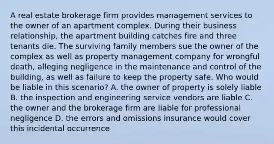 A real estate brokerage firm provides management services to the owner of an apartment complex. During their business relationship, the apartment building catches fire and three tenants die. The surviving family members sue the owner of the complex as well as property management company for wrongful death, alleging negligence in the maintenance and control of the building, as well as failure to keep the property safe. Who would be liable in this scenario? A. the owner of property is solely liable B. the inspection and engineering service vendors are liable C. the owner and the brokerage firm are liable for professional negligence D. the errors and omissions insurance would cover this incidental occurrence