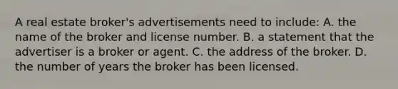 A real estate broker's advertisements need to include: A. the name of the broker and license number. B. a statement that the advertiser is a broker or agent. C. the address of the broker. D. the number of years the broker has been licensed.