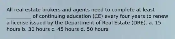 All real estate brokers and agents need to complete at least __________ of continuing education (CE) every four years to renew a license issued by the Department of Real Estate (DRE). a. 15 hours b. 30 hours c. 45 hours d. 50 hours