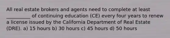 All real estate brokers and agents need to complete at least __________ of continuing education (CE) every four years to renew a license issued by the California Department of Real Estate (DRE). a) 15 hours b) 30 hours c) 45 hours d) 50 hours