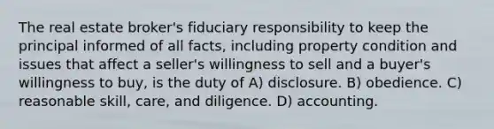 The real estate broker's fiduciary responsibility to keep the principal informed of all facts, including property condition and issues that affect a seller's willingness to sell and a buyer's willingness to buy, is the duty of A) disclosure. B) obedience. C) reasonable skill, care, and diligence. D) accounting.