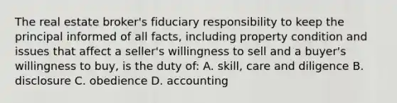 The real estate broker's fiduciary responsibility to keep the principal informed of all facts, including property condition and issues that affect a seller's willingness to sell and a buyer's willingness to buy, is the duty of: A. skill, care and diligence B. disclosure C. obedience D. accounting