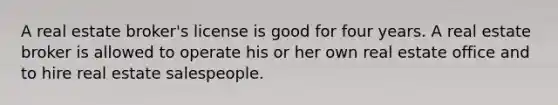A real estate broker's license is good for four years. A real estate broker is allowed to operate his or her own real estate office and to hire real estate salespeople.